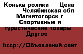 Коньки ролики . › Цена ­ 1 700 - Челябинская обл., Магнитогорск г. Спортивные и туристические товары » Другое   